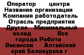 Оператор call-центра › Название организации ­ Компания-работодатель › Отрасль предприятия ­ Другое › Минимальный оклад ­ 25 000 - Все города Работа » Вакансии   . Алтайский край,Белокуриха г.